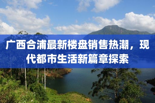 廣西合浦最新樓盤銷售熱潮，現(xiàn)代都市生活新篇章探索