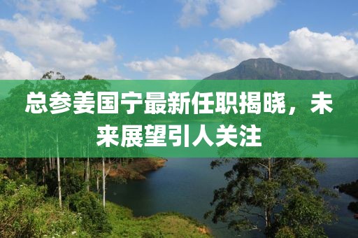 總參姜國寧最新任職揭曉，未來展望引人關(guān)注