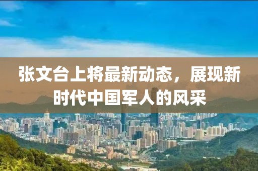張文臺上將最新動態(tài)，展現(xiàn)新時代中國軍人的風(fēng)采