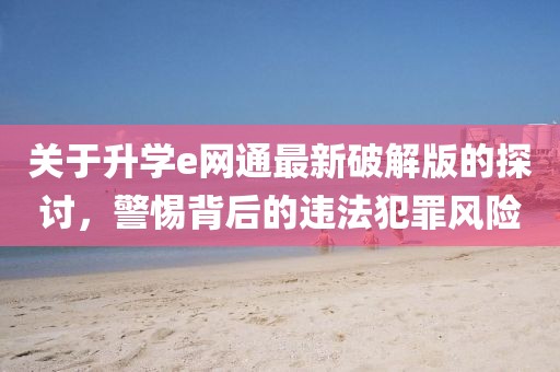 關(guān)于升學(xué)e網(wǎng)通最新破解版的探討，警惕背后的違法犯罪風(fēng)險(xiǎn)