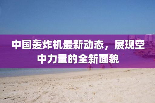 中國(guó)轟炸機(jī)最新動(dòng)態(tài)，展現(xiàn)空中力量的全新面貌
