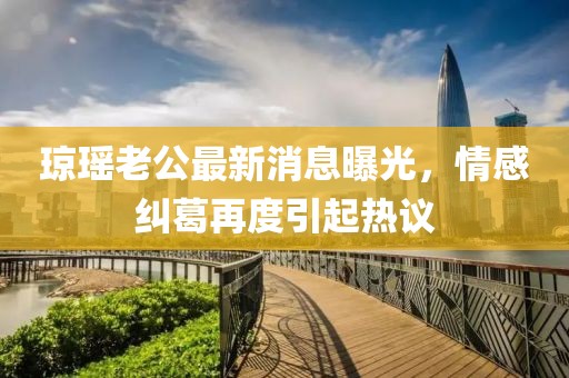 瓊瑤老公最新消息曝光，情感糾葛再度引起熱議