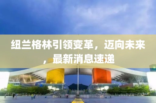 紐蘭格林引領(lǐng)變革，邁向未來，最新消息速遞