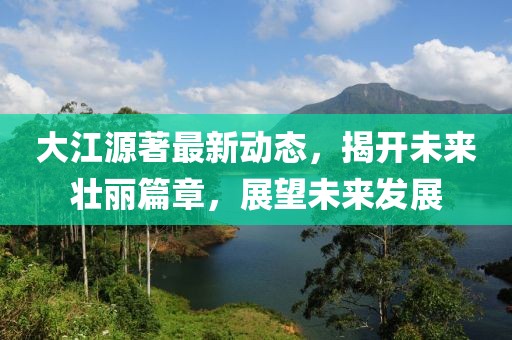 大江源著最新動(dòng)態(tài)，揭開(kāi)未來(lái)壯麗篇章，展望未來(lái)發(fā)展