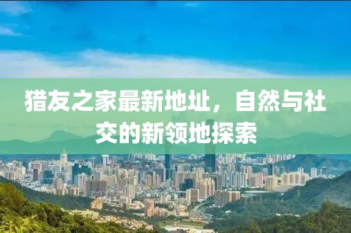 獵友之家最新地址，自然與社交的新領(lǐng)地探索