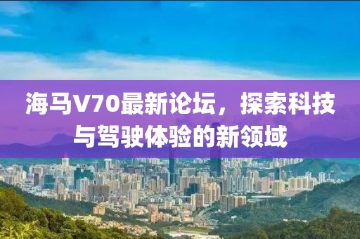 海馬V70最新論壇，探索科技與駕駛體驗的新領(lǐng)域