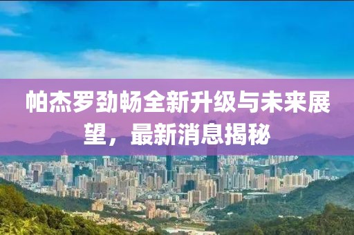 帕杰羅勁暢全新升級(jí)與未來展望，最新消息揭秘