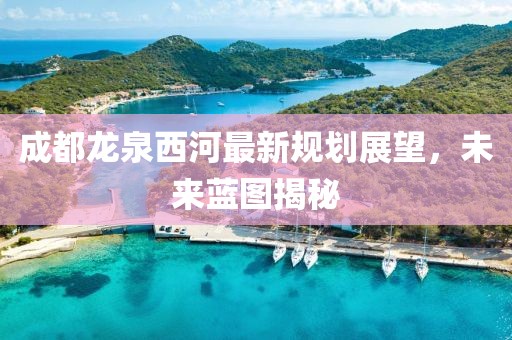 成都龍泉西河最新規(guī)劃展望，未來藍圖揭秘