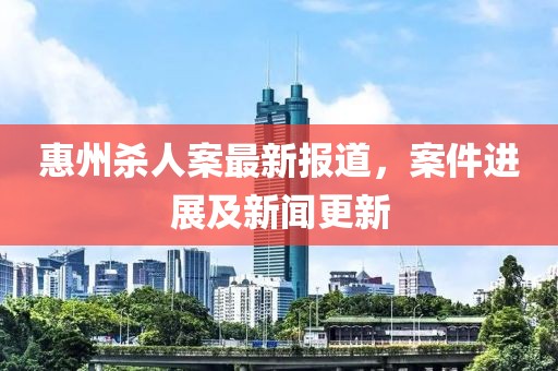 惠州殺人案最新報(bào)道，案件進(jìn)展及新聞更新