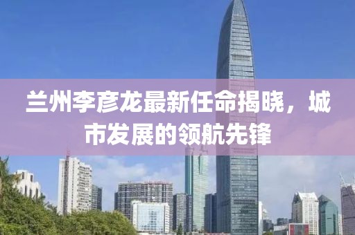 蘭州李彥龍最新任命揭曉，城市發(fā)展的領(lǐng)航先鋒