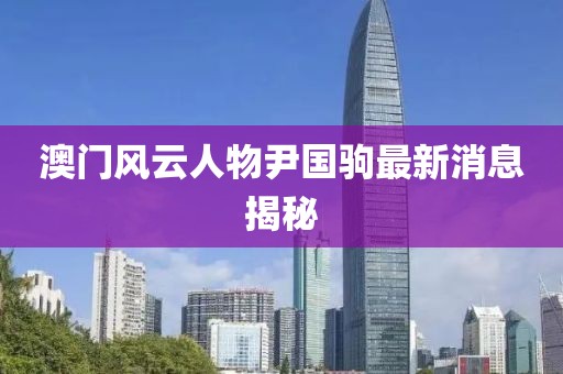澳門風(fēng)云人物尹國駒最新消息揭秘