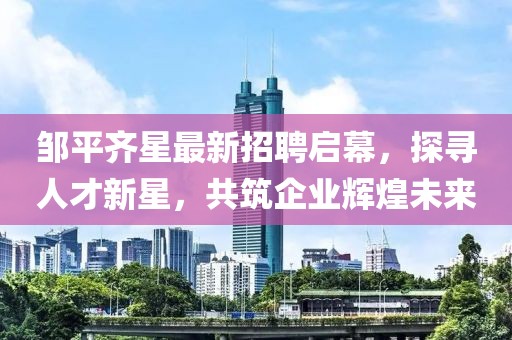鄒平齊星最新招聘啟幕，探尋人才新星，共筑企業(yè)輝煌未來(lái)