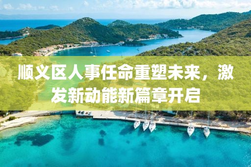 順義區(qū)人事任命重塑未來，激發(fā)新動能新篇章開啟