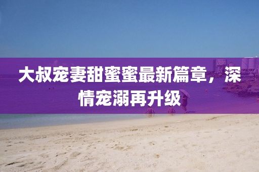 大叔寵妻甜蜜蜜最新篇章，深情寵溺再升級