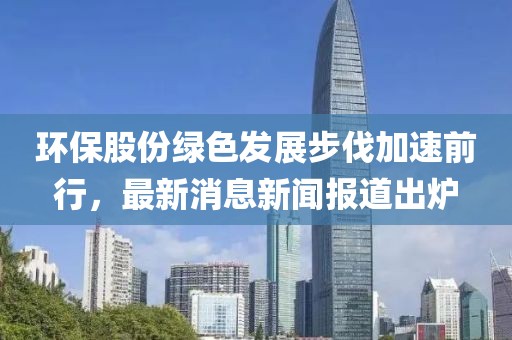 環(huán)保股份綠色發(fā)展步伐加速前行，最新消息新聞報道出爐