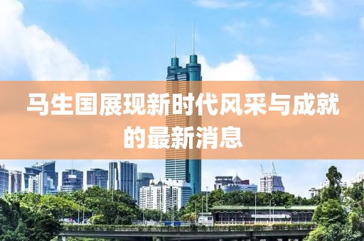 馬生國(guó)展現(xiàn)新時(shí)代風(fēng)采與成就的最新消息