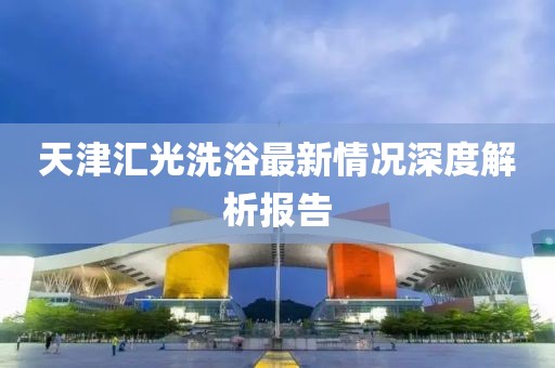天津匯光洗浴最新情況深度解析報(bào)告