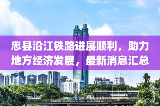 忠縣沿江鐵路進(jìn)展順利，助力地方經(jīng)濟(jì)發(fā)展，最新消息匯總