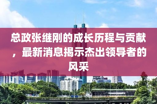 總政張繼剛的成長歷程與貢獻(xiàn)，最新消息揭示杰出領(lǐng)導(dǎo)者的風(fēng)采