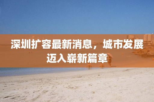 深圳擴容最新消息，城市發(fā)展邁入嶄新篇章