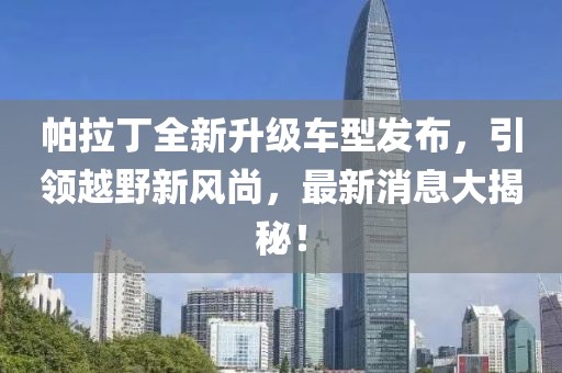 帕拉丁全新升級(jí)車型發(fā)布，引領(lǐng)越野新風(fēng)尚，最新消息大揭秘！