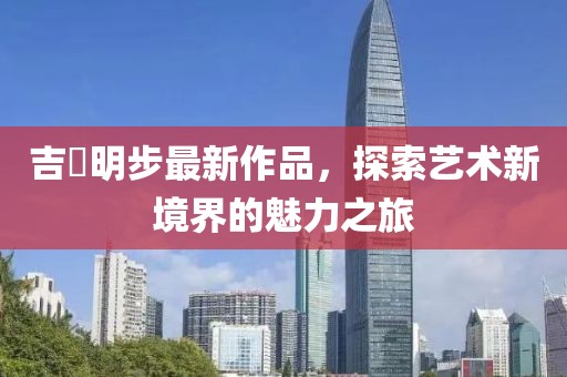 吉沢明步最新作品，探索藝術(shù)新境界的魅力之旅