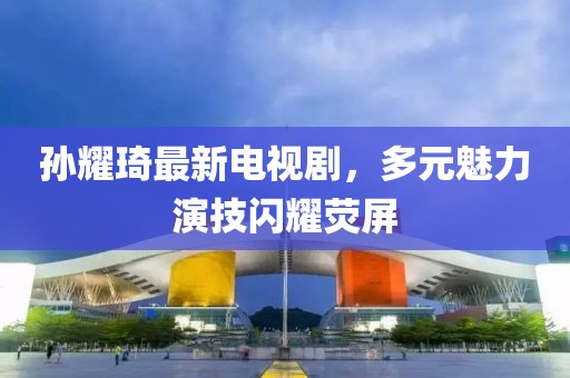 孫耀琦最新電視劇，多元魅力演技閃耀熒屏
