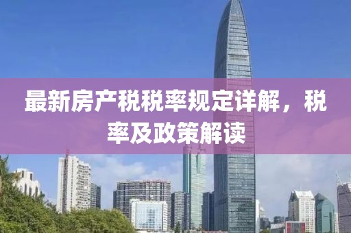 最新房產(chǎn)稅稅率規(guī)定詳解，稅率及政策解讀