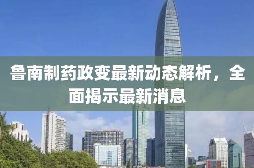 魯南制藥政變最新動態(tài)解析，全面揭示最新消息