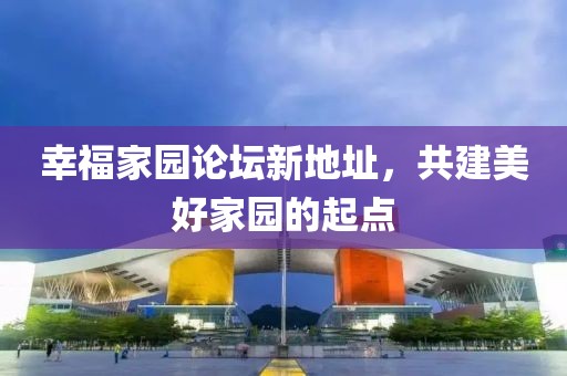 幸福家園論壇新地址，共建美好家園的起點