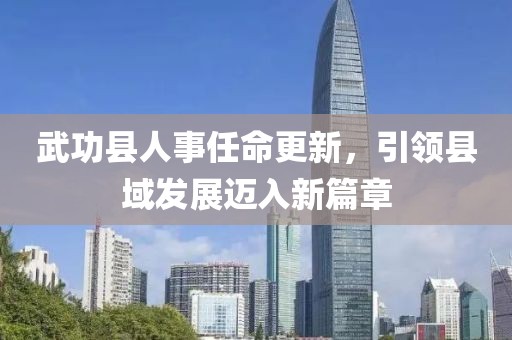 武功縣人事任命更新，引領(lǐng)縣域發(fā)展邁入新篇章