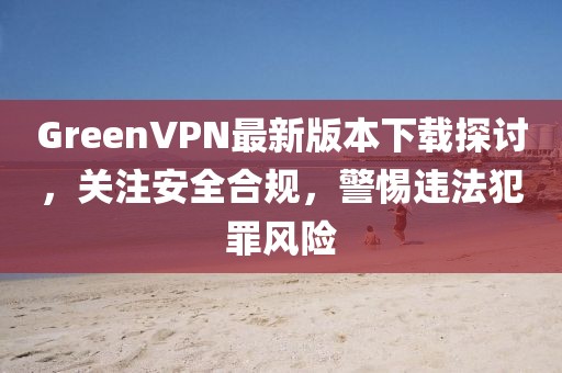 GreenVPN最新版本下載探討，關(guān)注安全合規(guī)，警惕違法犯罪風(fēng)險(xiǎn)