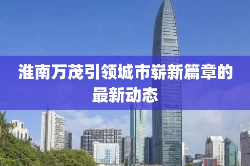 淮南萬茂引領(lǐng)城市嶄新篇章的最新動態(tài)