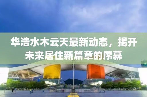 華浩水木云天最新動(dòng)態(tài)，揭開未來居住新篇章的序幕