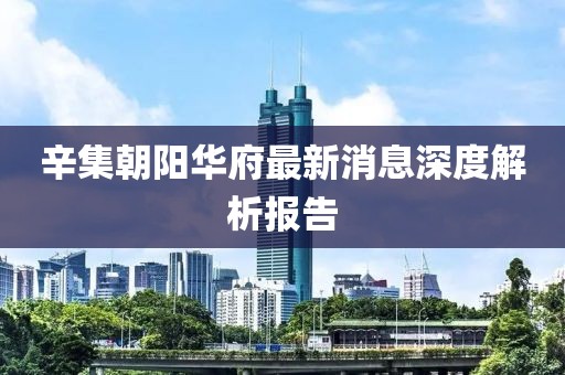 辛集朝陽華府最新消息深度解析報告