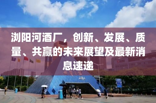 瀏陽河酒廠，創(chuàng)新、發(fā)展、質(zhì)量、共贏的未來展望及最新消息速遞