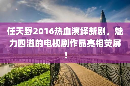 任天野2016熱血演繹新劇，魅力四溢的電視劇作品亮相熒屏！