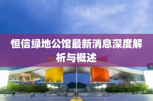 恒信綠地公館最新消息深度解析與概述