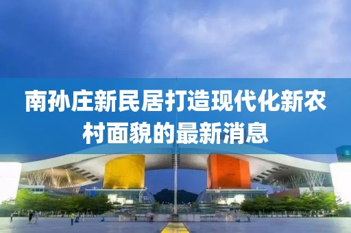 南孫莊新民居打造現(xiàn)代化新農(nóng)村面貌的最新消息