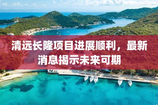 清遠長隆項目進展順利，最新消息揭示未來可期