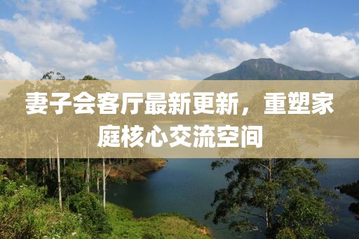 妻子會客廳最新更新，重塑家庭核心交流空間