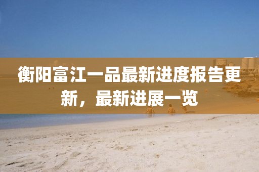 衡陽富江一品最新進度報告更新，最新進展一覽
