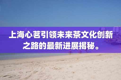 上海心茗引領(lǐng)未來茶文化創(chuàng)新之路的最新進展揭秘。