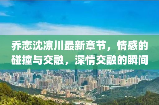 喬戀沈涼川最新章節(jié)，情感的碰撞與交融，深情交融的瞬間