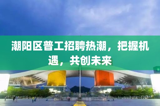 潮陽(yáng)區(qū)普工招聘熱潮，把握機(jī)遇，共創(chuàng)未來(lái)