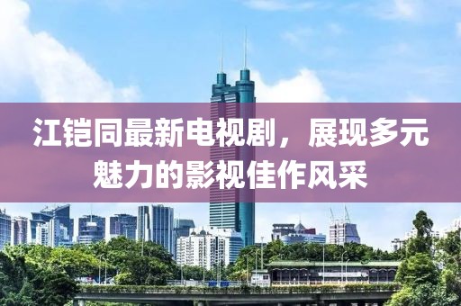 江鎧同最新電視劇，展現(xiàn)多元魅力的影視佳作風采