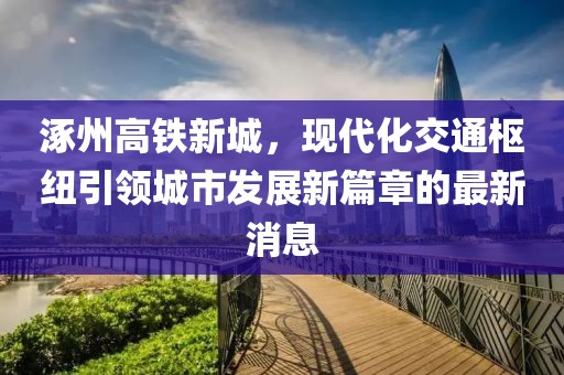 涿州高鐵新城，現(xiàn)代化交通樞紐引領(lǐng)城市發(fā)展新篇章的最新消息