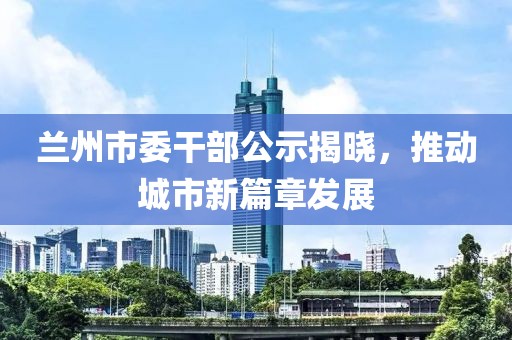 蘭州市委干部公示揭曉，推動城市新篇章發(fā)展