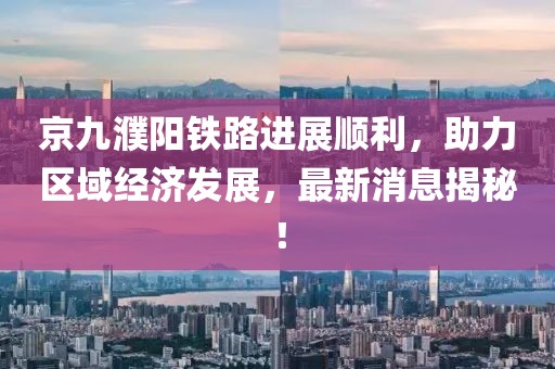 京九濮陽鐵路進(jìn)展順利，助力區(qū)域經(jīng)濟(jì)發(fā)展，最新消息揭秘！
