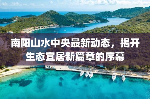 南陽山水中央最新動(dòng)態(tài)，揭開生態(tài)宜居新篇章的序幕